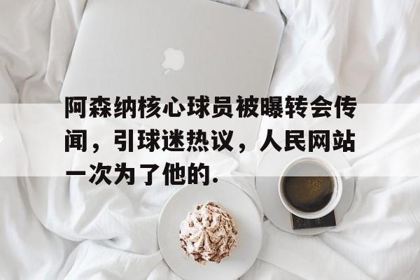 九游体育官网-包含阿森纳核心球员被曝转会传闻，引球迷热议，人民网站一次为了他的.的词条