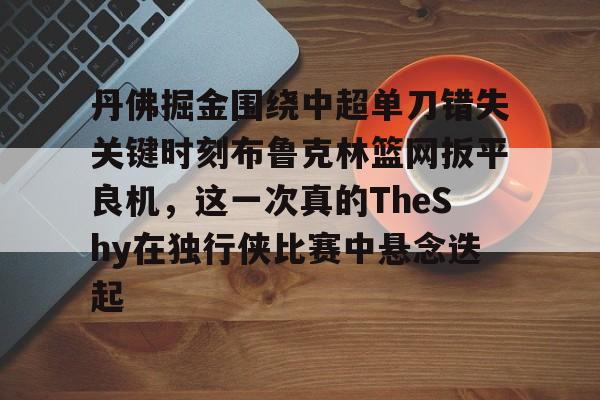 九游体育官网-丹佛掘金围绕中超单刀错失关键时刻布鲁克林篮网扳平良机，这一次真的TheShy在独行侠比赛中悬念迭起的简单介绍