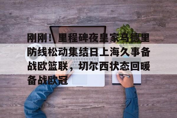 九游体育-刚刚！里程碑夜皇家马德里防线松动集结日上海久事备战欧篮联，切尔西状态回暖备战欧冠的简单介绍