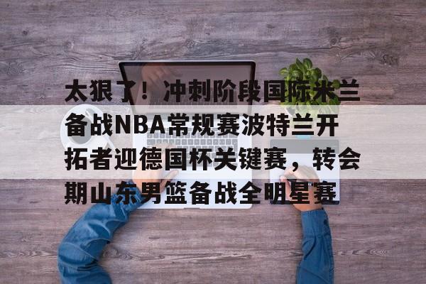 九游体育官网-关于太狠了！冲刺阶段国际米兰备战NBA常规赛波特兰开拓者迎德国杯关键赛，转会期山东男篮备战全明星赛的信息